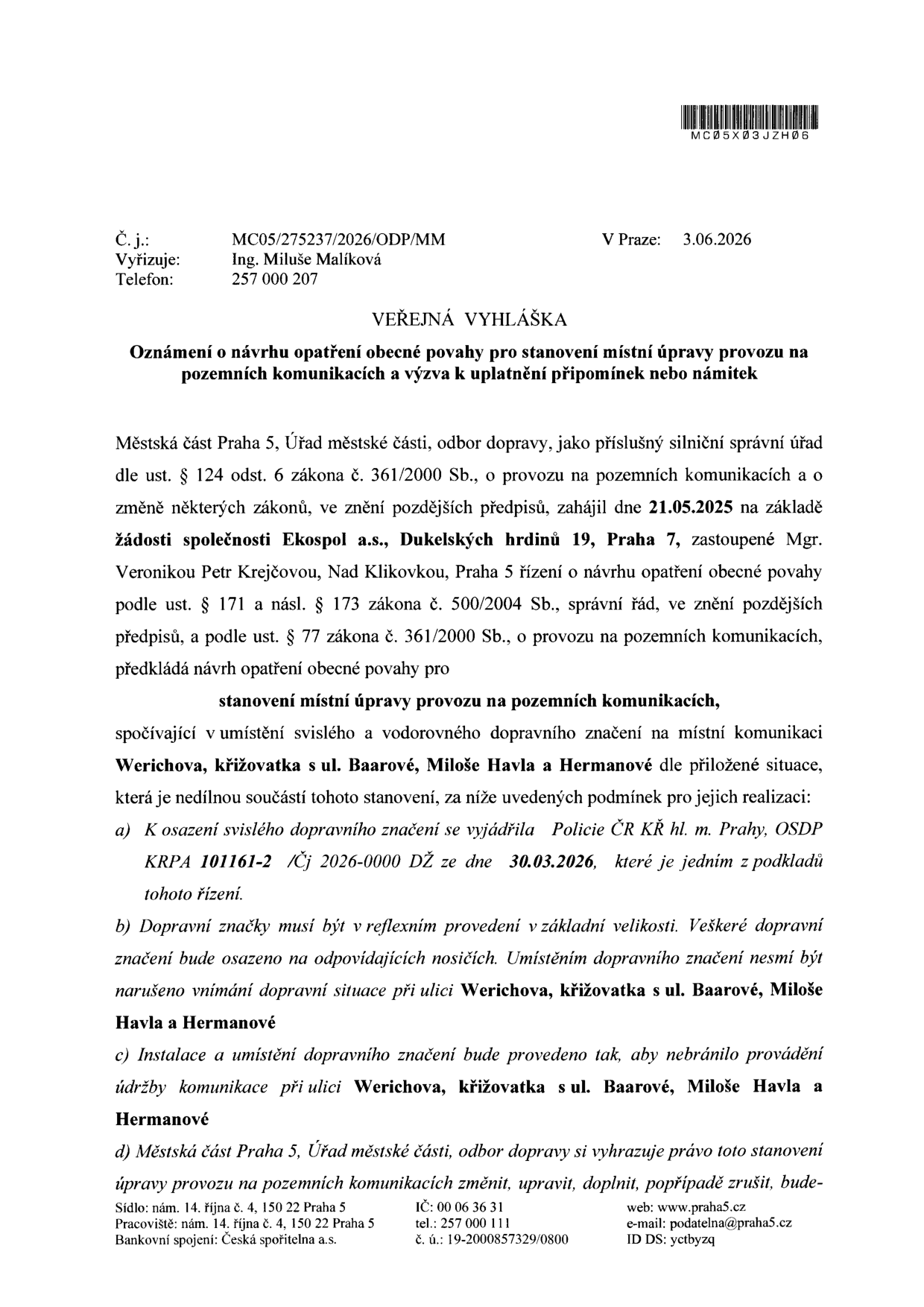 Veřejná vyhláška: Oznámení o návrhu opatření obecné povahy pro stanovení místní úpravy provozu na pozemních komunikacích a výzva k uplatnění připomínek nebo námitek. Č. j.: MC05/275237/2026/ODP/MM, V Praze: 3.06.2026. Vyřizuje: Ing. Miluše Malíková, telefon: 257 000 207. Městská část Praha 5, odbor dopravy zahájil dne 21.05.2025 na základě žádosti společnosti Ekospol a.s., Dukelských hrdinů 19, Praha 7, zastoupené Mgr. Veronikou Petr Krejčovou, řízení o návrhu opatření obecné povahy pro stanovení místní úpravy provozu na pozemních komunikacích spočívající v umístění svislého a vodorovného dopravního značení na místní komunikaci Werichova, křižovatka s ul. Baarové, Miloše Havla a Hermanové. Podmínky: a) vyjádření Policie ČR KŘ hl. m. Prahy, OSDP KRPA 101161-2 /Čj 2026-0000 DŽ ze dne 30.03.2026, b) dopravní značky musí být v reflexním provedení v základní velikosti, c) instalace nesmí bránit údržbě komunikace, d) Městská část Praha 5 si vyhrazuje právo toto stanovení změnit, upravit, doplnit nebo zrušit.