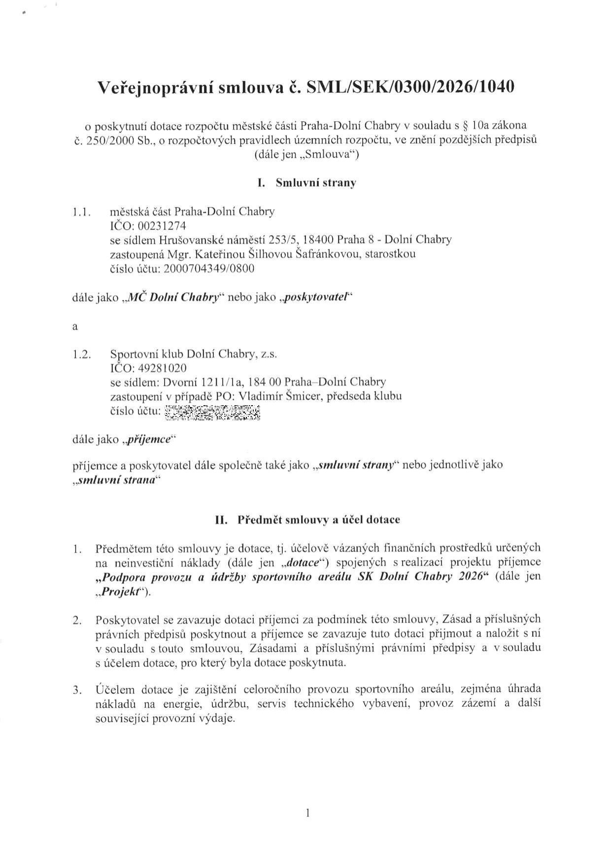 Veřejnoprávní smlouva č. SML/SEK/0300/2026/1040 o poskytnutí dotace. Smluvní strany: 1.1. Městská část Praha-Dolní Chabry, IČO: 00231274, sídlo: Hrušovanské náměstí 253/5, 18400 Praha - Dolní Chabry, zastoupená Mgr. Kateřinou Šilhovou Šafránkovou, starostkou, číslo účtu: 2000704349/0800 (poskytovatel). 1.2. Sportovní klub Dolní Chabry, z.s., IČO: 49281020, sídlo: Dvorní 1211/1a, 184 00 Praha-Dolní Chabry, zastoupený Vladimírem Šmicerem, předsedou klubu (příjemce). Předmět smlouvy a účel dotace: Dotace na neinvestiční náklady projektu „Podpora provozu a údržby sportovního areálu SK Dolní Chabry 2026“. Účelem dotace je zajištění celoročního provozu sportovního areálu, zejména úhrada nákladů na energie, údržbu, servis technického vybavení, provoz zázemí a další související provozní výdaje.