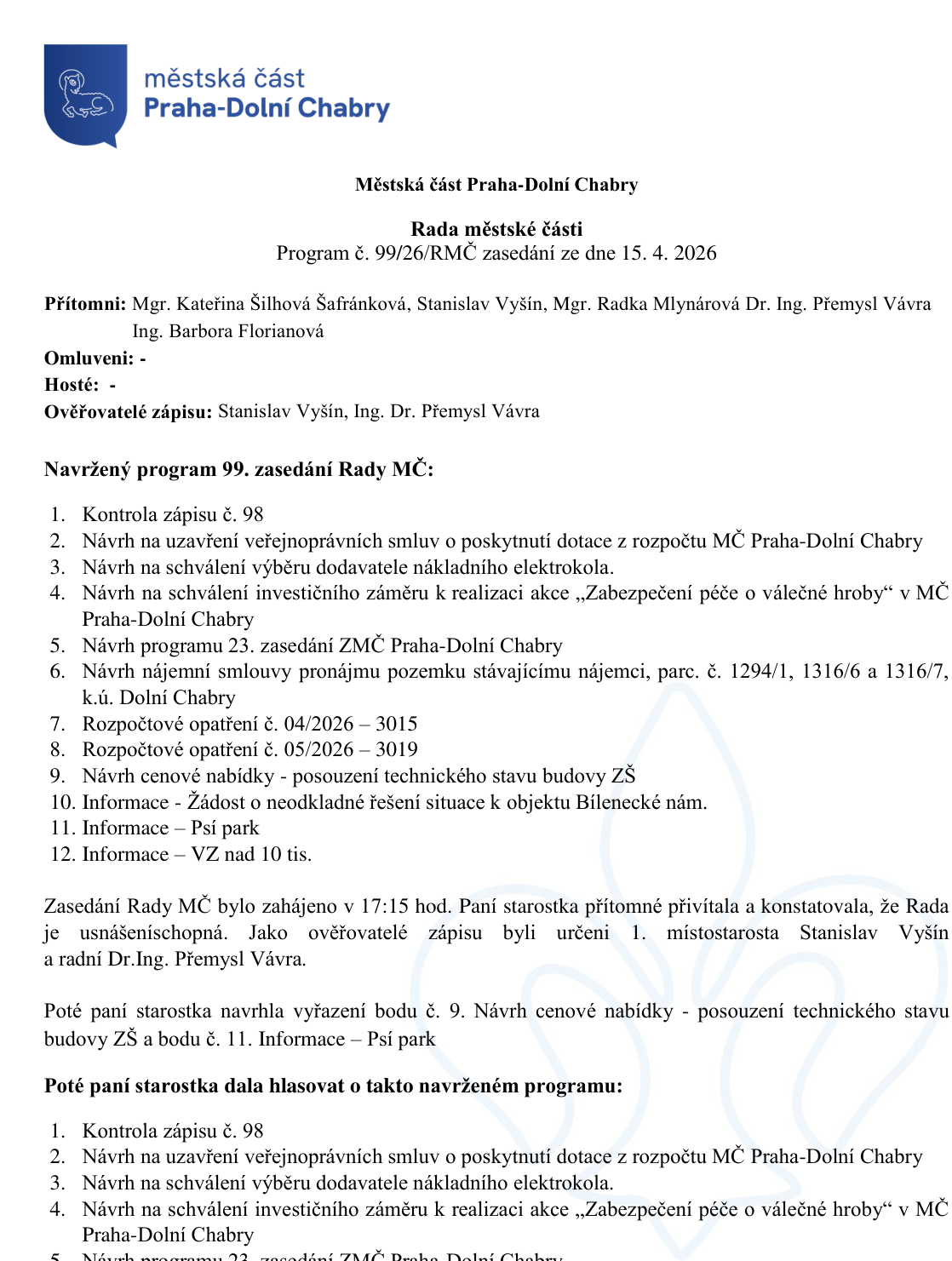 Zápis z 99. zasedání Rady městské části Praha-Dolní Chabry konaného dne 15. 4. 2026. Přítomni: Mgr. Kateřina Šilhová Šafránková, Stanislav Vyšín, Mgr. Radka Mlynárová, Dr. Ing. Přemysl Vávra, Ing. Barbora Florianová. Program zasedání: 1. Kontrola zápisu č. 98, 2. Návrh na uzavření veřejnoprávních smluv o poskytnutí dotace z rozpočtu MČ Praha-Dolní Chabry, 3. Návrh na schválení výběru dodavatele nákladního elektrokola, 4. Návrh na schválení investičního záměru k realizaci akce „Zabezpečení péče o válečné hroby“ v MČ Praha-Dolní Chabry, 5. Návrh programu 23. zasedání ZMČ Praha-Dolní Chabry, 6. Návrh nájemní smlouvy pronájmu pozemku stávajícímu nájemci, parc. č. 1294/1, 1316/6 a 1316/7, k.ú. Dolní Chabry, 7. Rozpočtové opatření č. 04/2026 – 3015, 8. Rozpočtové opatření č. 05/2026 – 3019, 9. Návrh cenové nabídky - posouzení technického stavu budovy ZŠ, 10. Informace - Žádost o neodkladné řešení situace k objektu Bílenecké nám., 11. Informace – Psí park, 12. Informace – VZ nad 10 tis. Zasedání zahájeno v 17:15 hod. Ověřovatelé zápisu: Stanislav Vyšín, Dr. Ing. Přemysl Vávra. Starostka navrhla vyřazení bodů č. 9 a 11 z programu.
