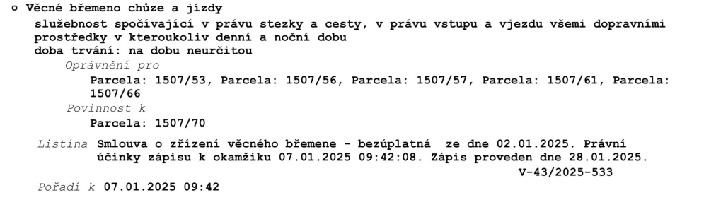 Výpis z katastru nemovitostí: Věcné břemeno chůze a jízdy. Služebnost spočívající v právu stezky a cesty, v právu vstupu a vjezdu všemi dopravními prostředky v kteroukoli denní a noční dobu. Doba trvání: na dobu neurčitou. Oprávnění pro parcely: 1507/53, 1507/56, 1507/57, 1507/61, 1507/66. Povinnost k parcele: 1507/70. Listina: Smlouva o zřízení věcného břemene - bezúplatná ze dne 02.01.2025. Právní účinky zápisu k okamžiku 07.01.2025 09:42:08. Zápis proveden dne 28.01.2025. Číslo řízení: V-43/2025-533. Pořadí k 07.01.2025 09:42.