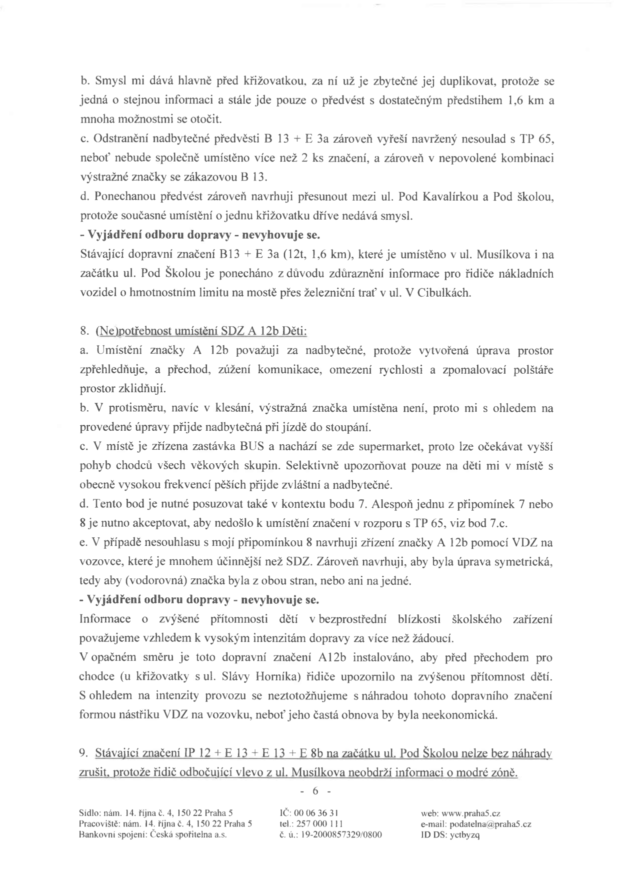 Strana 6 úředního dokumentu obsahující vyjádření k dopravnímu značení. Obsah: 
- Bod 7 (pokračování): Argumentace ohledně umístění značky B 13 + E 3a a vyjádření odboru dopravy, který návrh na odstranění zamítá z důvodu upozornění na hmotnostní limit mostu.
- Bod 8: Námitka proti umístění značky A 12b (Děti). Autor považuje značku za nadbytečnou kvůli přehlednosti a existenci přechodu. Navrhuje nahrazení vodorovným značením (VDZ). Vyjádření odboru dopravy návrh zamítá s odůvodněním, že značka je nutná kvůli intenzitě dopravy a neekonomičnosti časté obnovy VDZ.
- Bod 9: Konstatování, že stávající značení IP 12 + E 13 + E 13 + E 8b na začátku ul. Pod Školou nelze zrušit, protože řidiči odbočující vlevo z ul. Musílkova by neměli informaci o modré zóně.
- Zápatí: Sídlo: nám. 14. října č. 4, 150 22 Praha 5; Pracoviště: nám. 14. října č. 4, 150 22 Praha 5; Bankovní spojení: Česká spořitelna a.s.; IČ: 00 06 36 31; tel.: 257 000 111; č. ú.: 19-2000857329/0800; web: www.praha5.cz; e-mail: podatelna@praha5.cz; ID DS: yctbyzq.