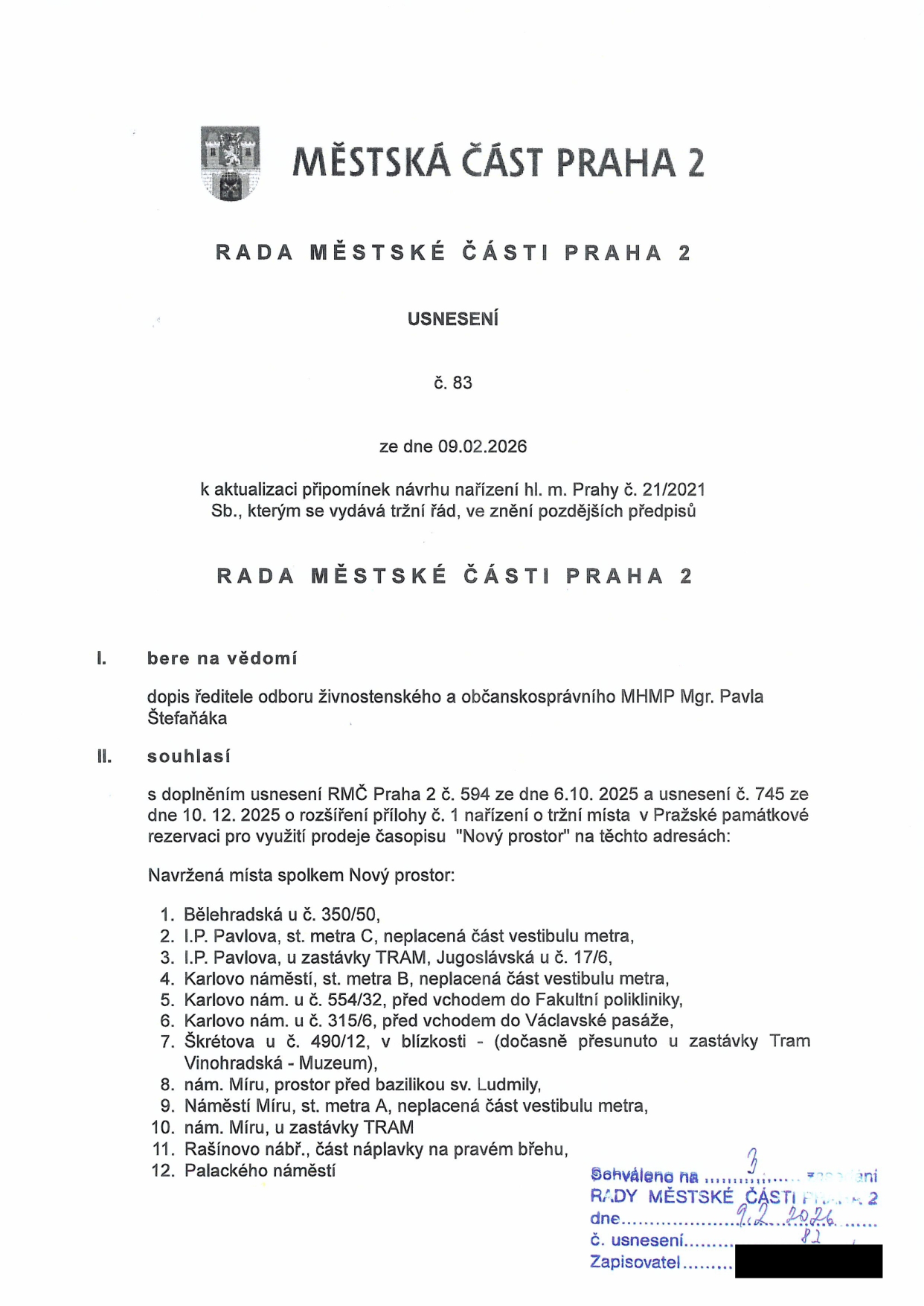 Usnesení Rady městské části Praha 2 č. 83 ze dne 09.02.2026 k aktualizaci připomínek návrhu nařízení hl. m. Prahy č. 21/2021 Sb., tržní řád. Rada souhlasí s rozšířením přílohy č. 1 nařízení o tržní místa pro prodej časopisu 'Nový prostor' na těchto adresách: 1. Bělehradská u č. 350/50, 2. I.P. Pavlova, st. metra C, neplacená část vestibulu metra, 3. I.P. Pavlova, u zastávky TRAM, Jugoslávská u č. 17/6, 4. Karlovo náměstí, st. metra B, neplacená část vestibulu metra, 5. Karlovo nám. u č. 554/32, před vchodem do Fakultní polikliniky, 6. Karlovo nám. u č. 315/6, před vchodem do Václavské pasáže, 7. Škrétova u č. 490/12, v blízkosti - dočasně přesunuto u zastávky Tram Vinohradská - Muzeum, 8. nám. Míru, prostor před bazilikou sv. Ludmily, 9. Náměstí Míru, st. metra A, neplacená část vestibulu metra, 10. nám. Míru, u zastávky TRAM, 11. Rašínovo nábř., část náplavky na pravém břehu, 12. Palackého náměstí. Schváleno na 3. zasedání Rady městské části Praha 2 dne 9. 2. 2026, č. usnesení 82.