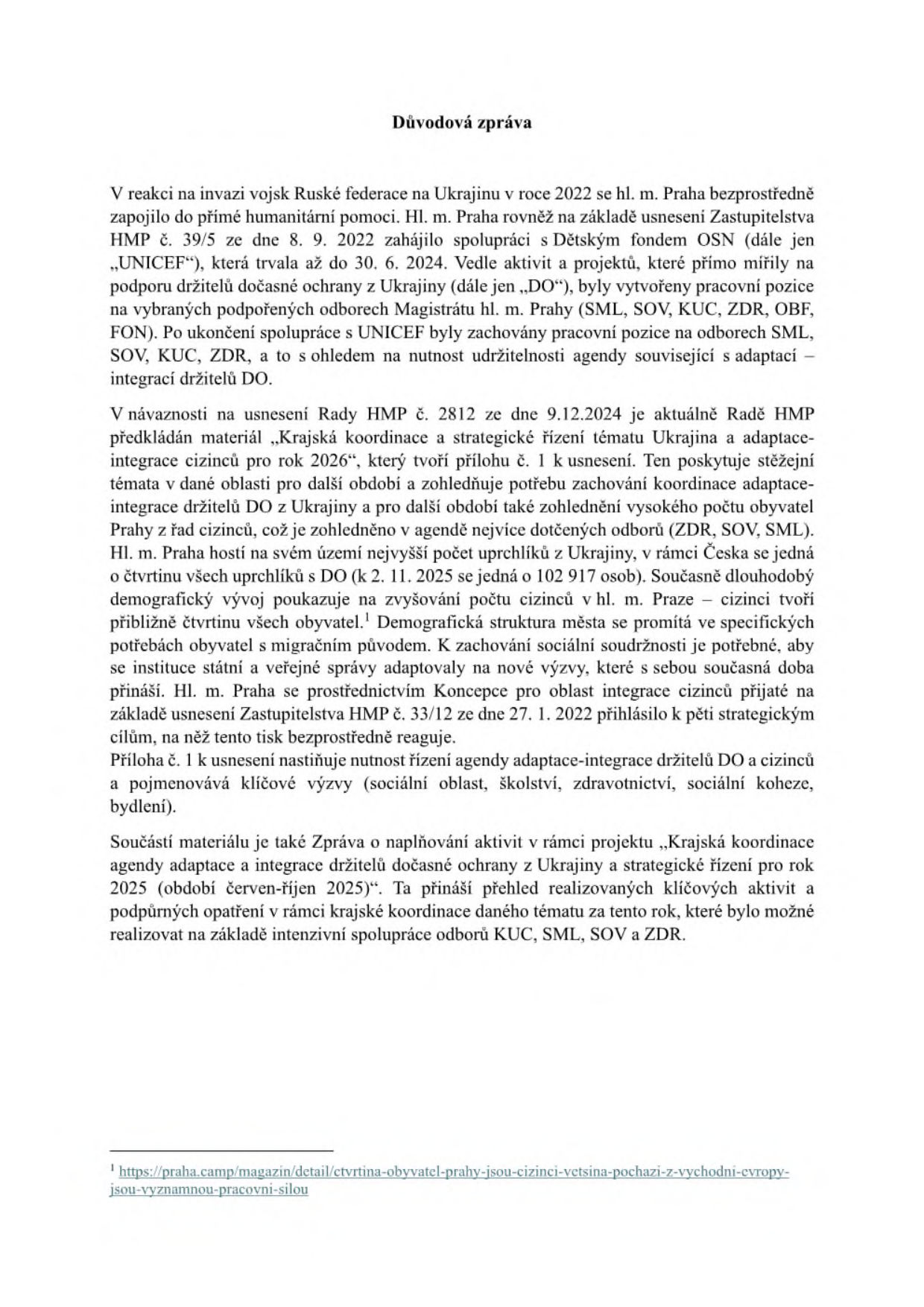 Důvodová zpráva týkající se adaptace a integrace cizinců v Praze. Dokument popisuje spolupráci hl. m. Prahy s UNICEF (2022–2024), zachování pracovních pozic na odborech SML, SOV, KUC, ZDR a FON po skončení této spolupráce, a předložení materiálu 'Krajská koordinace a strategické řízení tématu Ukrajina a adaptace-integrace cizinců pro rok 2026'. Uvádí, že v Praze žije přibližně čtvrtina všech uprchlíků s dočasnou ochranou v ČR (k 2. 11. 2025 jde o 102 917 osob) a cizinci tvoří zhruba čtvrtinu obyvatel města. Zpráva zmiňuje strategické cíle v oblastech sociální sféry, školství, zdravotnictví, sociální koheze a bydlení, a obsahuje odkaz na zprávu o naplňování aktivit za rok 2025. Pod čarou je uveden odkaz na článek o demografické struktuře Prahy.