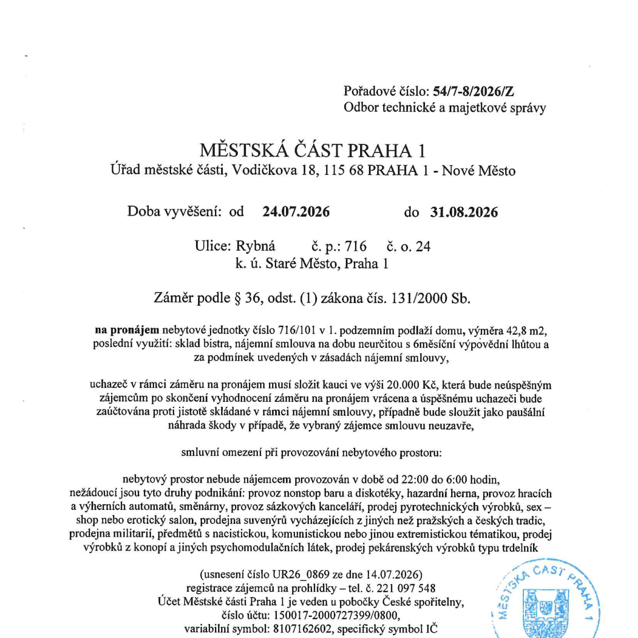 Úřední oznámení Městské části Praha 1 o záměru pronájmu nebytové jednotky č. 716/101 v 1. podzemním podlaží domu na adrese Rybná 716/24, Praha 1. Doba vyvěšení: 24.07.2026 – 31.08.2026. Výměra: 42,8 m2, poslední využití: sklad bistra. Nájemní smlouva na dobu neurčitou s 6měsíční výpovědní lhůtou. Kauce: 20.000 Kč. Omezení provozu: zákaz provozu mezi 22:00 a 6:00, zákaz nonstop barů, diskoték, heren, směnáren, sázkových kanceláří, prodeje pyrotechniky, sex-shopů, erotických salonů, prodejen suvenýrů mimo pražské a české tradice, prodejen militarií, předmětů s extremistickou tematikou, prodeje konopných produktů a trdelníků. Registrace zájemců na prohlídky: tel. 221 097 548. Účet pro kauci: 150017-2000727399/0800, variabilní symbol: 8107162602, specifický symbol: IČ. Usnesení č. UR26_0869 ze dne 14.07.2026.