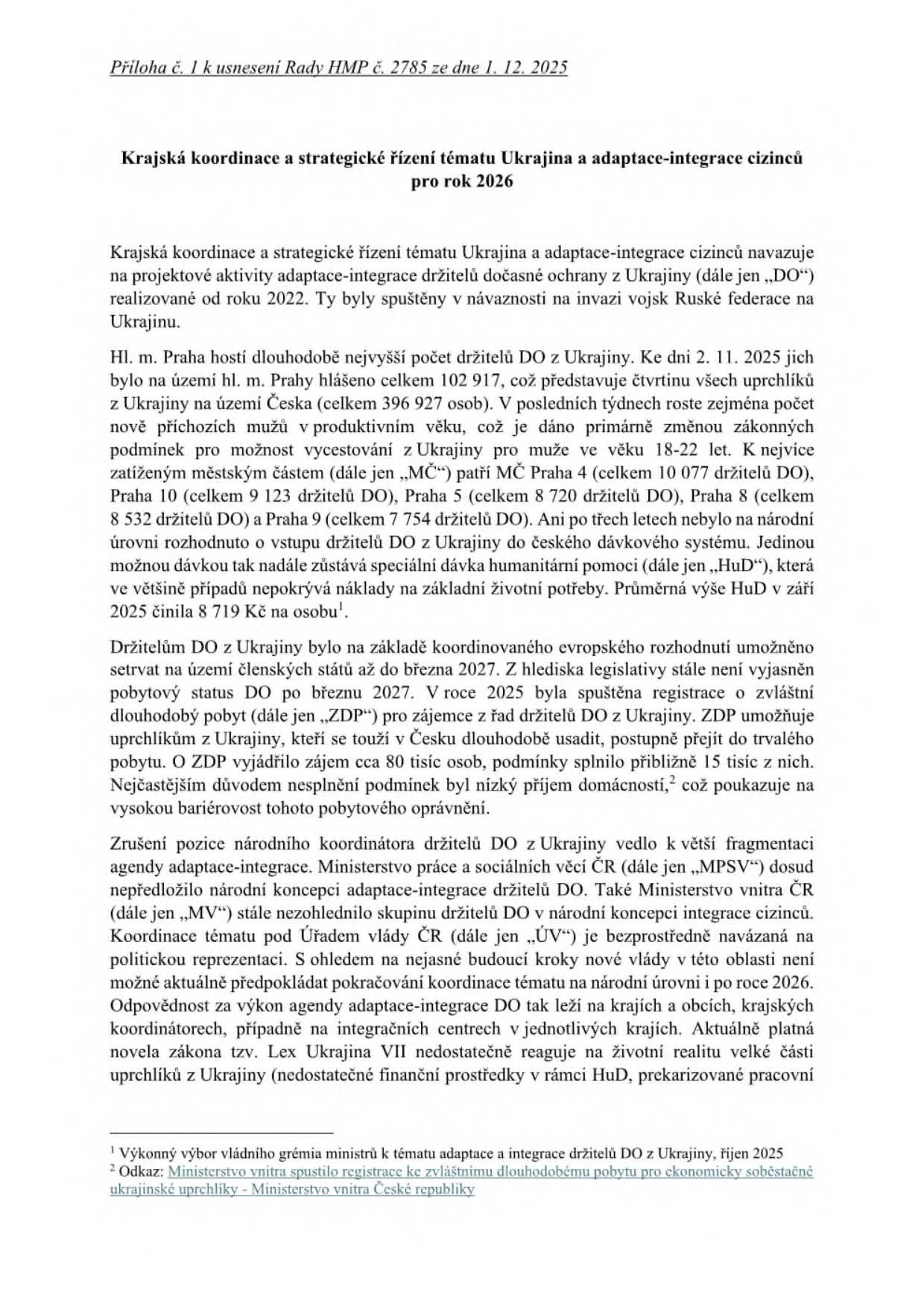 Dokument: Příloha č. 1 k usnesení Rady HMP č. 2785 ze dne 1. 12. 2025. Název: Krajská koordinace a strategické řízení tématu Ukrajina a adaptace-integrace cizinců pro rok 2026. Dokument popisuje situaci držitelů dočasné ochrany (DO) z Ukrajiny v Praze. Klíčové body: K 2. 11. 2025 bylo v Praze 102 917 držitelů DO (celkem v ČR 396 927). Nejvíce zatížené městské části: Praha 4 (10 077), Praha 10 (9 123), Praha 5 (8 720), Praha 8 (8 532), Praha 9 (7 754). Humanitární dávka (HuD) v září 2025 činila průměrně 8 719 Kč na osobu. Zmíněna registrace ke zvláštnímu dlouhodobému pobytu (ZDP), o kterou projevilo zájem 80 tisíc osob, podmínky splnilo cca 15 tisíc. Dokument kritizuje nedostatečnou národní koncepci ze strany MPSV a MV ČR a upozorňuje na přenesení odpovědnosti na kraje a obce. Poznámky pod čarou odkazují na Výkonný výbor vládního grémia ministrů (říjen 2025) a registraci k dlouhodobému pobytu Ministerstva vnitra ČR.