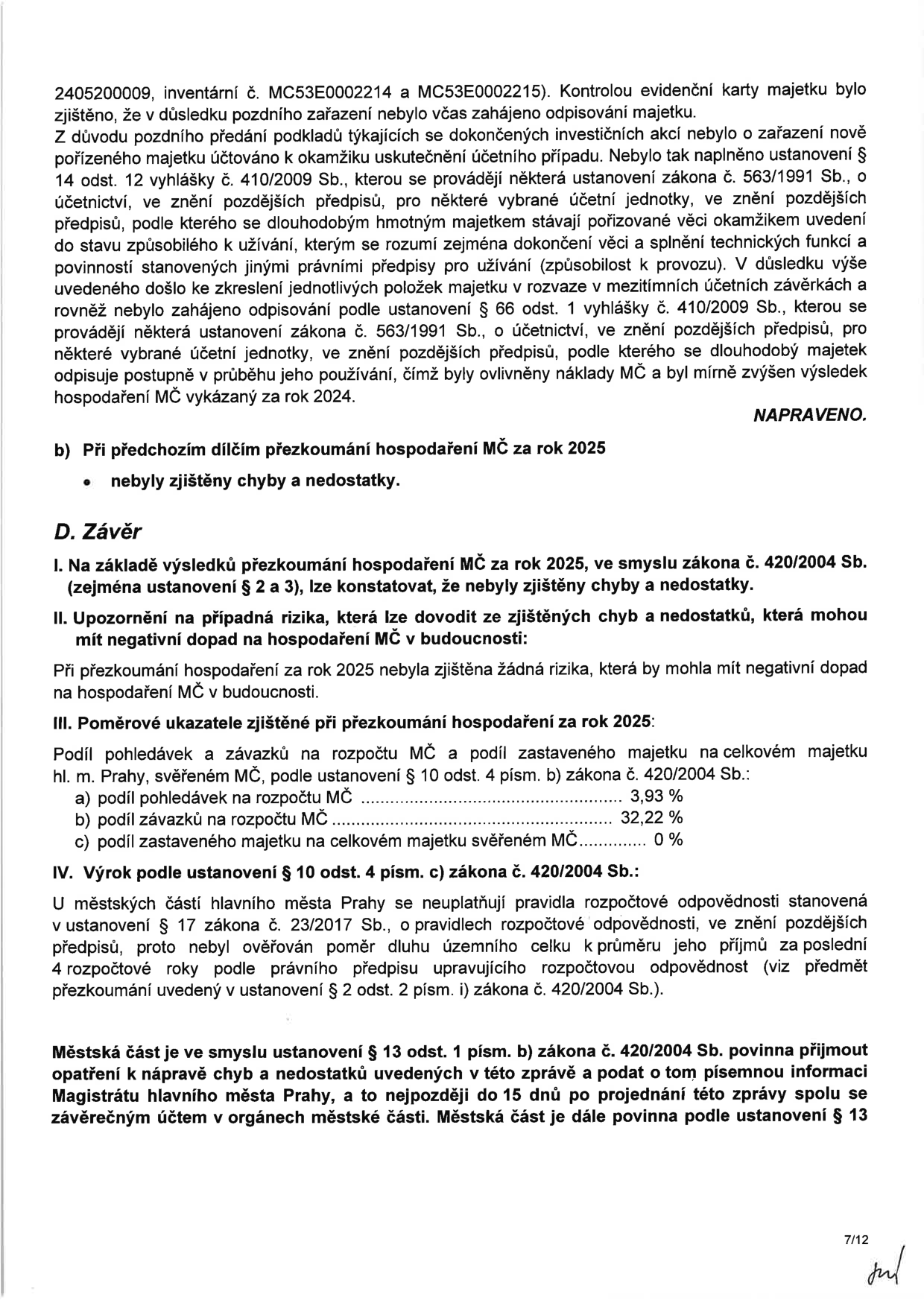 Dokument obsahuje závěrečnou část zprávy o přezkoumání hospodaření MČ za rok 2025. Obsah: 1. Popis chyby v účtování majetku (inventární čísla MC53E0002214 a MC53E0002215) z roku 2024, která byla napravena. 2. Konstatování, že při přezkoumání za rok 2025 nebyly zjištěny chyby ani rizika. 3. Poměrové ukazatele za rok 2025: podíl pohledávek na rozpočtu MČ 3,93 %, podíl závazků na rozpočtu MČ 32,22 %, podíl zastaveného majetku 0 %. 4. Výrok podle zákona č. 420/2004 Sb. o neaplikovatelnosti pravidel rozpočtové odpovědnosti dle zákona č. 23/2017 Sb. pro městské části hl. m. Prahy. 5. Poučení o povinnosti MČ přijmout opatření k nápravě a informovat Magistrát hl. m. Prahy do 15 dnů po projednání zprávy.