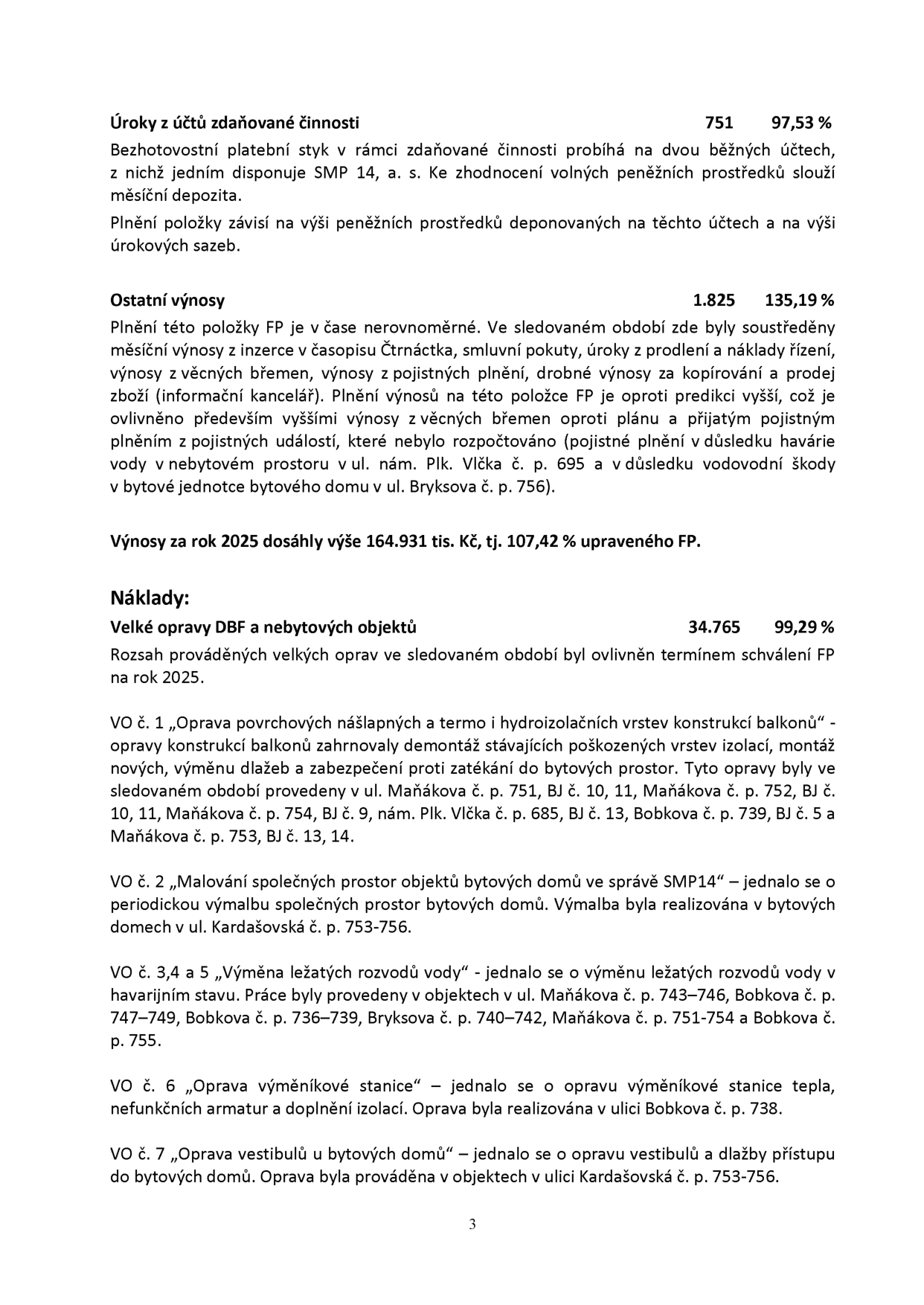 Strana 3 dokumentu obsahující finanční přehled a popis oprav: 

1. Úroky z účtů zdaňované činnosti: 751 tis. Kč (97,53 %). Bezhotovostní platební styk probíhá na dvou běžných účtech, z nichž jedním disponuje SMP 14, a. s. 

2. Ostatní výnosy: 1.825 tis. Kč (135,19 %). Zahrnují inzerci v časopise Čtrnáctka, smluvní pokuty, úroky z prodlení, výnosy z věcných břemen, pojistná plnění (včetně mimořádných plnění za havárie vody v ul. Plk. Vlčka č. p. 695 a ul. Bryksova č. p. 756) a drobné výnosy. Celkové výnosy za rok 2025 dosáhly 164.931 tis. Kč (107,42 % plánu). 

3. Náklady: Velké opravy DBF a nebytových objektů: 34.765 tis. Kč (99,29 %). 
- VO č. 1: Oprava povrchových nášlapných a termo a hydroizolačních vrstev konstrukcí balkonů (ul. Maňákova č. p. 751, BJ 10, 11; č. p. 752, BJ 10, 11; č. p. 754, BJ 9; ul. Plk. Vlčka č. p. 685, BJ 13; ul. Bobkova č. p. 739, BJ 5; ul. Maňákova č. p. 753, BJ 13, 14). 
- VO č. 2: Malování společných prostor bytových domů ve správě SMP14 (ul. Kardašovská č. p. 753–756). 
- VO č. 3, 4 a 5: Výměna ležatých rozvodů vody (ul. Maňákova č. p. 743–746, Bobkova č. p. 747–749, Bobkova č. p. 736–739, Bryksova č. p. 740–742, Maňákova č. p. 751–754 a Bobkova č. p. 755). 
- VO č. 6: Oprava výměníkové stanice (ul. Bobkova č. p. 738). 
- VO č. 7: Oprava vestibulů a dlažby přístupu do bytových domů (ul. Kardašovská č. p. 753–756).