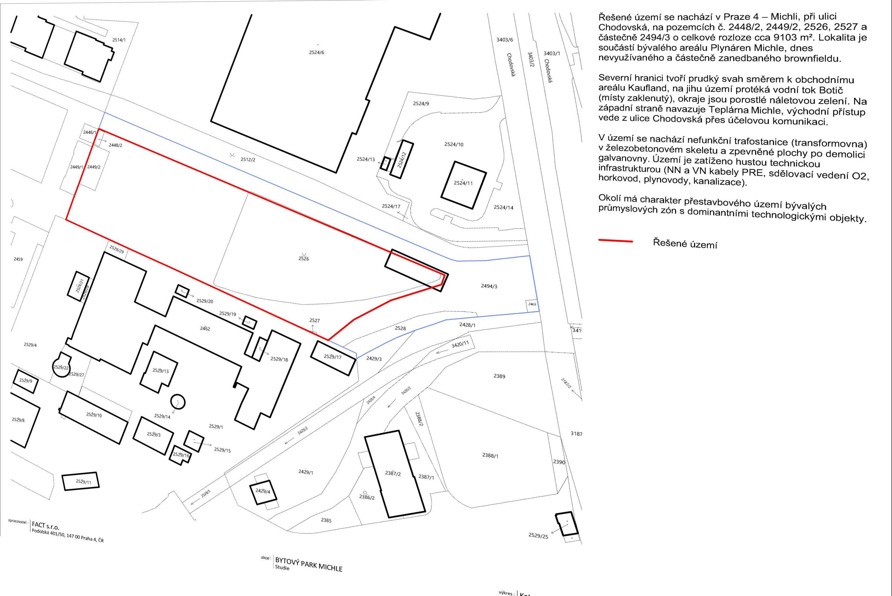 Situační nákres řešeného území projektu 'BYTOVÝ PARK MICHLE'. Text v obrázku: 'Řešené území se nachází v Praze 4 – Michli, při ulici Chodovská, na pozemcích č. 2448/2, 2449/2, 2526, 2527 a částečně 2494/3 o celkové rozloze cca 9103 m². Lokalita je součástí bývalého areálu Plynáren Michle, dnes nevyužívaného a částečně zanedbaného brownfieldu. Severní hranici tvoří prudký svah směrem k obchodnímu areálu Kaufland, na jihu území protéká vodní tok Botič (místy zaklenutý), okraje jsou porostlé náletovou zelení. Na západní straně navazuje Teplárna Michle, východní přístup vede z ulice Chodovská přes účelovou komunikaci. V území se nachází nefunkční trafostanice (transformovna) v železobetonovém skeletu a zpevněné plochy po demolici galvanovny. Území je zatíženo hustou technickou infrastrukturou (NN a VN kabely PRE, sdělovací vedení O2, horkovod, plynovody, kanalizace). Okolí má charakter přestavbového území bývalých průmyslových zón s dominantními technologickými objekty. Červená čára značí řešené území. Zpracovatel: FACT s.r.o., Podolská 401/50, 147 00 Praha 4, ČR. Akce: BYTOVÝ PARK MICHLE, Studie.'