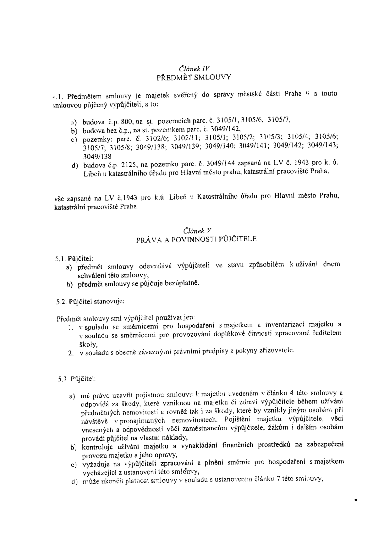Text smlouvy o výpůjčce majetku. Článek IV PŘEDMĚT SMLOUVY: 4.1. Předmětem smlouvy je majetek svěřený do správy městské části Praha a touto smlouvou půjčený výpůjčiteli: a) budova č.p. 800 na st. pozemcích parc. č. 3105/1, 3105/6, 3105/7, b) budova bez č.p. na st. pozemku parc. č. 3049/142, c) pozemky: parc. č. 3102/6, 3102/11, 3105/1, 3105/2, 3105/3, 3105/4, 3105/6, 3105/7, 3105/8, 3049/138, 3049/139, 3049/140, 3049/141, 3049/142, 3049/143, 3049/138, d) budova č.p. 2125 na pozemku parc. č. 3049/144 zapsaná na LV č. 1943 pro k.ú. Libeň. Článek V PRÁVA A POVINNOSTI PŮJČITELE: 5.1. Půjčitel odevzdává výpůjčiteli majetek bezúplatně. 5.2. Půjčitel stanovuje, že výpůjčitel smí majetek používat v souladu se směrnicemi pro hospodaření a provozování doplňkové činnosti a obecně závaznými předpisy. 5.3. Půjčitel má právo uzavřít pojistnou smlouvu, kontroluje užívání majetku, vyžaduje plnění směrnic a může ukončit platnost smlouvy.