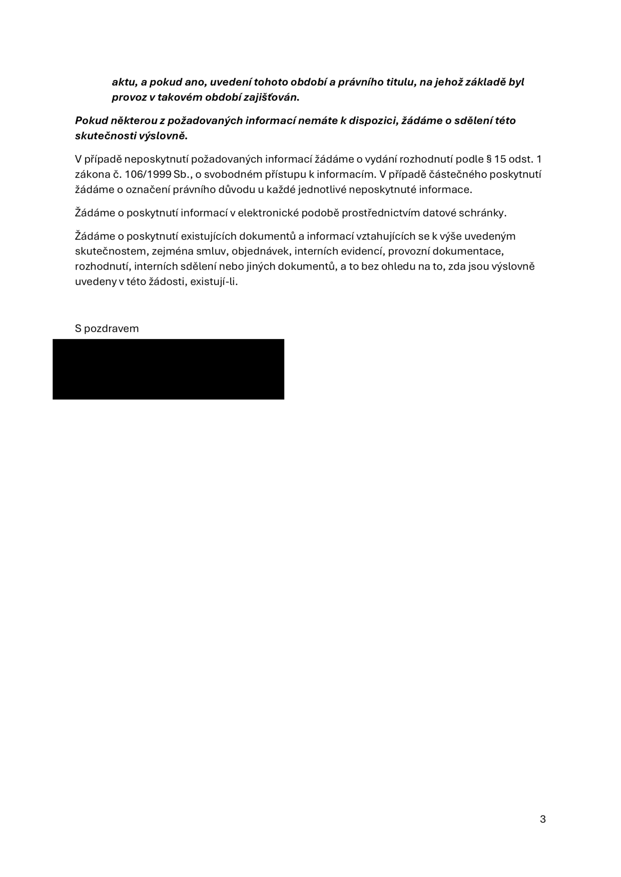 Textová část žádosti o informace podle zákona č. 106/1999 Sb.: 'aktu, a pokud ano, uvedení tohoto období a právního titulu, na jehož základě byl provoz v takovém období zajišťován. Pokud některou z požadovaných informací nemáte k dispozici, žádáme o sdělení této skutečnosti výslovně. V případě neposkytnutí požadovaných informací žádáme o vydání rozhodnutí podle § 15 odst. 1 zákona č. 106/1999 Sb., o svobodném přístupu k informacím. V případě částečného poskytnutí žádáme o označení právního důvodu u každé jednotlivé neposkytnuté informace. Žádáme o poskytnutí informací v elektronické podobě prostřednictvím datové schránky. Žádáme o poskytnutí existujících dokumentů a informací vztahujících se k výše uvedeným skutečnostem, zejména smluv, objednávek, interních evidencí, provozní dokumentace, rozhodnutí, interních sdělení nebo jiných dokumentů, a to bez ohledu na to, zda jsou výslovně uvedeny v této žádosti, existují-li. S pozdravem'. Číslo strany: 3.