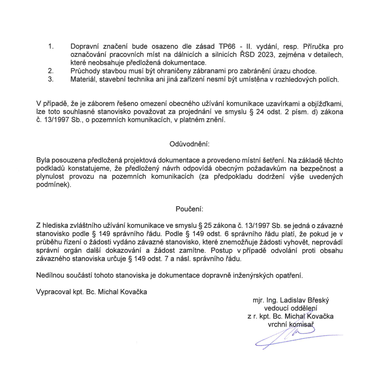 Dokument obsahuje podmínky pro dopravní značení a omezení provozu: 1. Dopravní značení bude osazeno dle zásad TP66 - II. vydání, resp. Příručka pro označování pracovních míst na dálnicích a silnicích ŘSD 2023. 2. Průchody stavbou musí být ohraničeny zábranami pro zabránění úrazu chodce. 3. Materiál, stavební technika ani jiná zařízení nesmí být umístěna v rozhledových polích. Dále je uvedeno právní zdůvodnění dle zákona č. 13/1997 Sb., o pozemních komunikacích, a poučení dle správního řádu (zákona č. 500/2004 Sb., zde uváděno jako správní řád). Dokument vypracoval kpt. Bc. Michal Kovačka a podepsal mjr. Ing. Ladislav Břeský, vedoucí oddělení, v zastoupení kpt. Bc. Michala Kovačky.