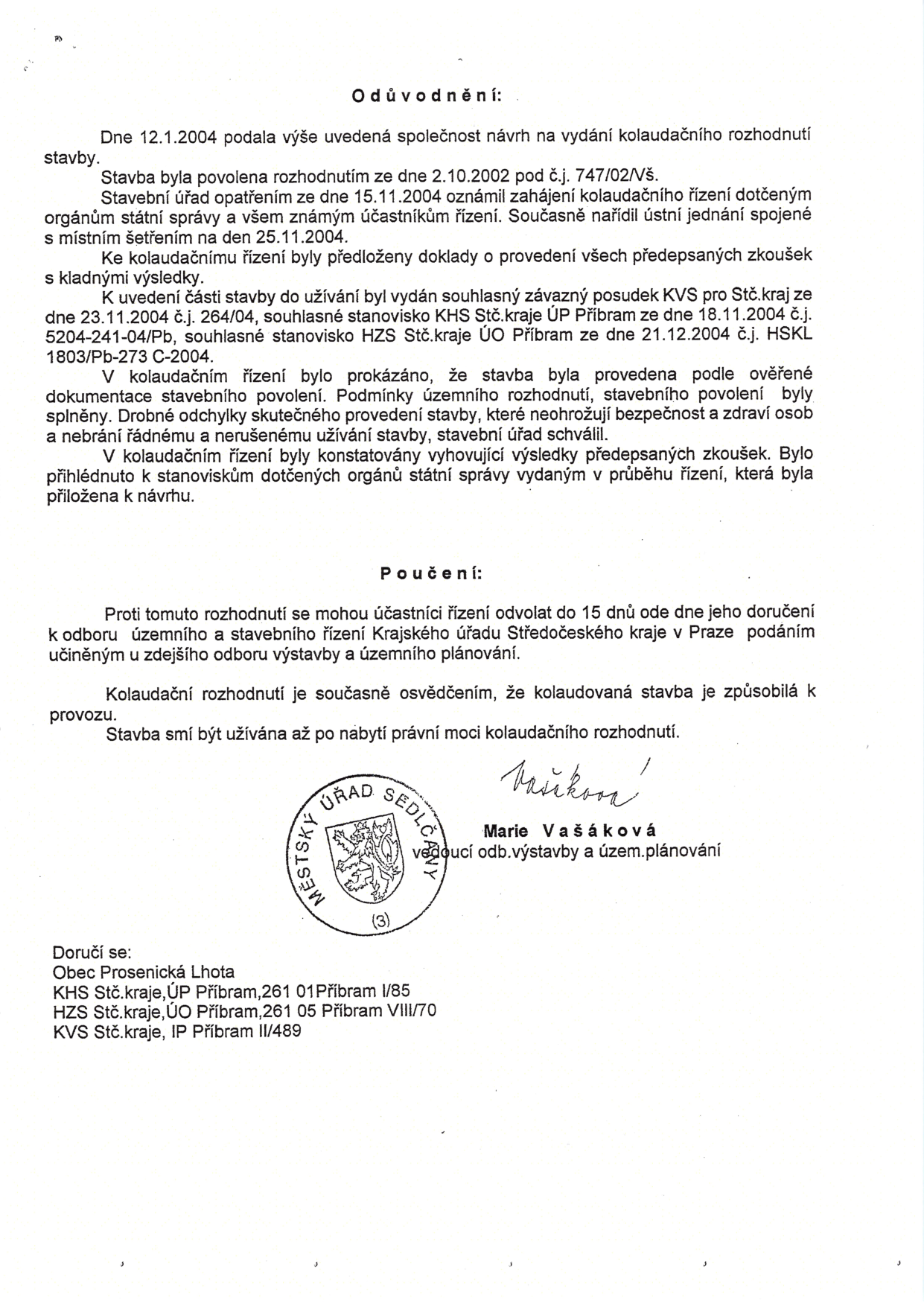 Odůvodnění kolaudačního rozhodnutí: Dne 12.1.2004 podala společnost návrh na vydání kolaudačního rozhodnutí stavby povolené rozhodnutím ze dne 2.10.2002 pod č.j. 747/02/VŠ. Stavební úřad zahájil řízení 15.11.2004. K řízení byly předloženy doklady o zkouškách s kladnými výsledky. Byly vydány souhlasné posudky: KVS pro Stč. kraj (23.11.2004, č.j. 264/04), KHS Stč. kraje ÚP Příbram (18.11.2004, č.j. 5204-241-04/Pb) a HZS Stč. kraje ÚO Příbram (21.12.2004, č.j. HSKL 1803/Pb-273 C-2004). Stavba byla provedena podle ověřené dokumentace, drobné odchylky neohrožují bezpečnost a zdraví. Poučení: Odvolání je možné do 15 dnů ode dne doručení ke Krajskému úřadu Středočeského kraje v Praze podáním u odboru výstavby a územního plánování Městského úřadu Sedlčany. Kolaudační rozhodnutí je osvědčením o způsobilosti k provozu. Stavba smí být užívána až po nabytí právní moci. Podepsána Marie Vašáková, vedoucí odboru výstavby a územního plánování. Doručuje se: Obec Prosenická Lhota, KHS Stč. kraje ÚP Příbram, HZS Stč. kraje ÚO Příbram, KVS Stč. kraje IP Příbram.