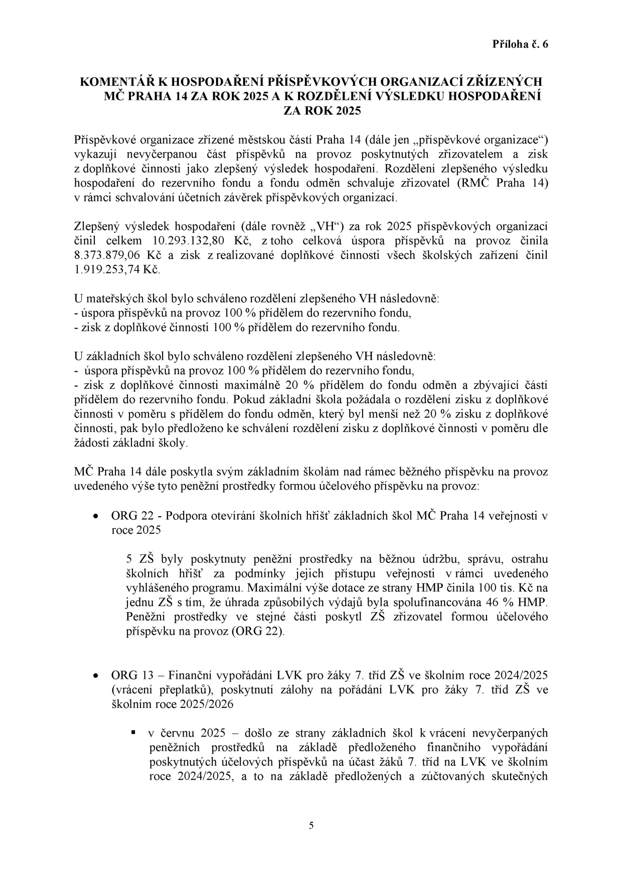 Příloha č. 6: KOMENTÁŘ K HOSPODAŘENÍ PŘÍSPĚVKOVÝCH ORGANIZACÍ ZŘÍZENÝCH MČ PRAHA 14 ZA ROK 2025 A K ROZDĚLENÍ VÝSLEDKU HOSPODAŘENÍ ZA ROK 2025. Dokument popisuje nakládání s nevyčerpanými příspěvky a zisky z doplňkové činnosti příspěvkových organizací. Celkový zlepšený výsledek hospodaření (VH) za rok 2025 činil 10.293.132,80 Kč (úspora příspěvků 8.373.879,06 Kč, zisk z doplňkové činnosti 1.919.253,74 Kč). U mateřských škol jde 100 % VH do rezervního fondu. U základních škol jde úspora příspěvků na provoz do rezervního fondu, zisk z doplňkové činnosti max. 20 % do fondu odměn, zbytek do rezervního fondu. Dále jsou popsány účelové příspěvky: ORG 22 (podpora otevírání školních hřišť veřejnosti, dotace HMP 100 tis. Kč na ZŠ, spoluúčast 46 %) a ORG 13 (finanční vypořádání LVK pro žáky 7. tříd ZŠ ve školním roce 2024/2025 a zálohy pro rok 2025/2026).