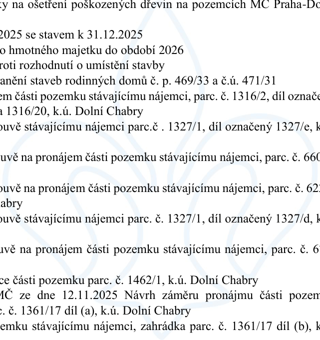 Výňatek z úředního dokumentu obsahující seznam záměrů a rozhodnutí městské části (MC) Praha-Dolní Chabry: 1. Ošetření poškozených dřevin na pozemcích MC Praha-Dolní Chabry. 2. Stav k 31.12.2025. 3. Správa hmotného majetku do období 2026. 4. Odvolání proti rozhodnutí o umístění stavby. 5. Odstranění staveb rodinných domů č. p. 469/33 a č.ú. 471/31. 6. Pronájem části pozemku stávajícímu nájemci, parc. č. 1316/2, díl označený jako 1316/20, k.ú. Dolní Chabry. 7. Pronájem části pozemku stávajícímu nájemci parc. č. 1327/1, díl označený 1327/e, k.ú. Dolní Chabry. 8. Žádost o pronájem části pozemku stávajícímu nájemci, parc. č. 660, k.ú. Dolní Chabry. 9. Žádost o pronájem části pozemku stávajícímu nájemci, parc. č. 622, k.ú. Dolní Chabry. 10. Pronájem části pozemku stávajícímu nájemci parc. č. 1327/1, díl označený 1327/d, k.ú. Dolní Chabry. 11. Žádost o pronájem části pozemku stávajícímu nájemci, parc. č. 61, k.ú. Dolní Chabry. 12. Pronájem části pozemku parc. č. 1462/1, k.ú. Dolní Chabry. 13. Návrh záměru pronájmu části pozemku parc. č. 1361/17 díl (a), k.ú. Dolní Chabry ze dne 12.11.2025. 14. Pronájem části pozemku stávajícímu nájemci, zahrádka parc. č. 1361/17 díl (b), k.ú. Dolní Chabry.