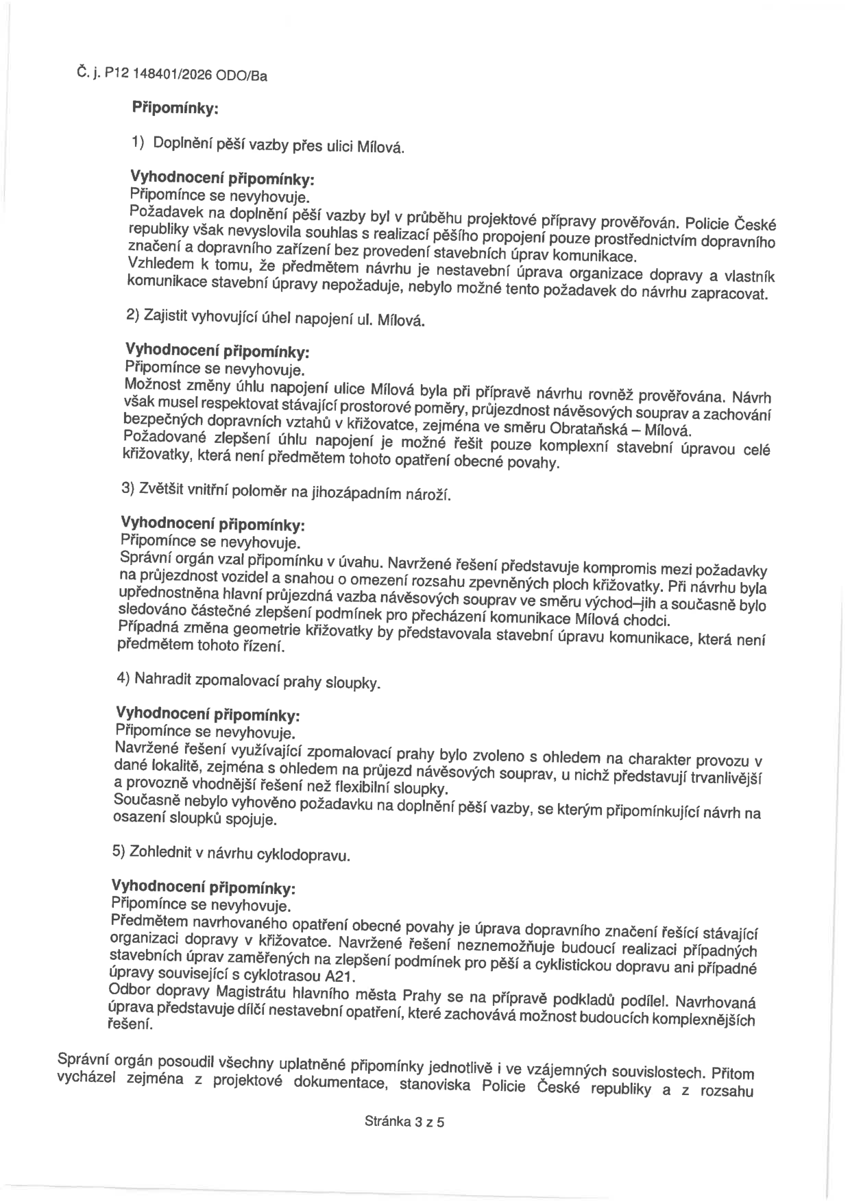 Dokument obsahuje vypořádání připomínek k návrhu opatření obecné povahy (č. j. P12 148401/2026 ODO/Ba). 1) Doplnění pěší vazby přes ulici Mílová: nevyhověno, Policie ČR nesouhlasila bez stavebních úprav, které nejsou předmětem návrhu. 2) Zajištění vyhovujícího úhlu napojení ul. Mílová: nevyhověno, vyžaduje komplexní stavební úpravu. 3) Zvětšení vnitřního poloměru na jihozápadním nároží: nevyhověno, řešení je kompromisem pro průjezdnost návěsových souprav. 4) Nahrazení zpomalovacích prahů sloupky: nevyhověno, prahy jsou trvanlivější a vhodnější pro daný provoz. 5) Zohlednění cyklodopravy: nevyhověno, návrh je dílčí nestavební opatření, které nebrání budoucím komplexnějším úpravám včetně cyklotrasy A21. Správní orgán posoudil všechny připomínky v souvislostech a vycházel z projektové dokumentace a stanoviska Policie ČR. Stránka 3 z 5.