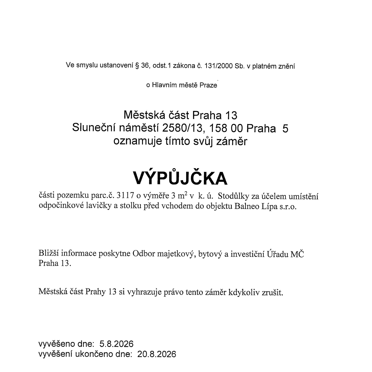 Oznámení záměru městské části Praha 13 o výpůjčce části pozemku parc. č. 3117 o výměře 3 m² v k.ú. Stodůlky za účelem umístění odpočinkové lavičky a stolku před vchodem do objektu Balneo Lípa s.r.o. Bližší informace poskytne Odbor majetkový, bytový a investiční Úřadu MČ Praha 13. Městská část Praha 13 si vyhrazuje právo záměr kdykoliv zrušit. Vyvěšeno dne: 5.8.2026, vyvěšení ukončeno dne: 20.8.2026.